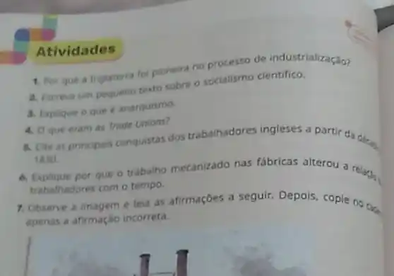 1. Por que a Inglaterra fol pioneira no processo de industrialização?
2. Escreva um pequeno texto sobre o socialismo cientifico.
3. Explique oque anarquismo
4. O que eram as Trode Unions?
6. Cite as principais conquistas dos trabalhadores ingleses a partir da decag
1830
6. Explique por que o trabalho mecanizado nas fabricas alterou a relax.
trabalhadores com o tempo.
7. Observe a imagem e leia as afirmaçōes a seguir. Depois, copie no cade
apenas a afirmação incorreta.
Atividades