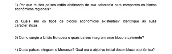 1) Por que muitos paises estão abdicando de sua soberania para comporem os blocos
econômicos regionais?
2) Quais são os tipos de blocos econômicos existentes? Identifique as suas
características.
3) Como surgiu a União Europeia e quais paises integram esse bloco atualmente?
4) Quais países integram o Mercosul? Qual era o objetivo inicial desse bloco econômico?