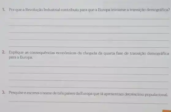 1. Por que a Revolução Industrial contribuiu para que a Europa iniciasse a transição demográfica?
__
2. Explique as consequências econômicas da chegada da quarta fase de transição demográfica
para a Europa.
__
3. Pesquise eescrevao nome de três países da Europa que já apresentam decréscimo populacional.