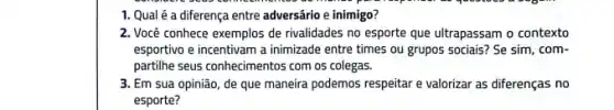 1. Qual é a diferença entre adversário e inimigo?
2. Você conhece exemplos de rivalidades no esporte que ultrapassam o contexto
esportivo e incentivam a inimizade entre times ou grupos sociais? Se sim com-
partilhe seus conhecimentos com os colegas.
3. Em sua opinião de que maneira podemos respeitar e valorizar as diferenças no
esporte?