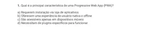 1. Qual é a principal característica de uma Progressive Web App (PWA)?
a) Requerem instalação via loja de aplicativos
b) Oferecem uma experiência de usuário nativa e offline
c) São acessíveis apenas em dispositivos móveis
d) Necessitam de plugins especificos para funcionar