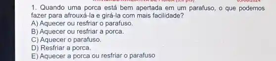 1. Quando uma porca está bem apertada em um parafuso , o que podemos
fazer para afrouxá-la e girá-la com mais facilidade?
A) Aquecer ou resfriar o parafuso.
B) Aquecer ou resfriar a porca.
C) Aquecer o parafuso.
D) Resfriar a porca.
E) Aquecer a porca ou resfriar o parafuso