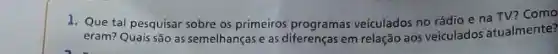 1. Que tal pesquisar sobre os primeiros programas veiculados no rádio e na TV? Como
eram? Quais são as semelhanças e as diferenças em relação aos veiculados atualmente?