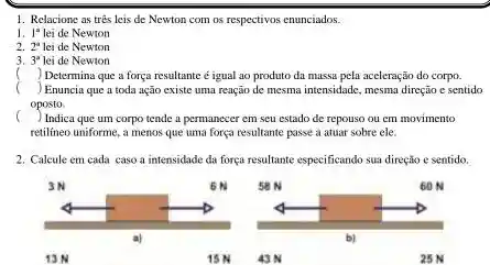 1. Relacione as tres leis de Newton com os respectivos enunciados.
1. 1^a lei de Newton
2. 2^a lei de Newton
3. 3^a lei de Newton
() Determina que a força resultante é igual ao produto da massa pela aceleração do corpo.
() , ) Enuncia que a toda ação existe uma reação de mesma intensidade, mesma direção e sentido
oposto.
() Indica que um corpo tende a permanecer em seu estado de repouso ou em movimento
retilineo uniforme, a menos que uma força resultante passe a atuar sobre ele.
2. Calcule em cada caso a intensidade da força resultante especificando sua direção e sentido.
13N
15N
43 N
25 N