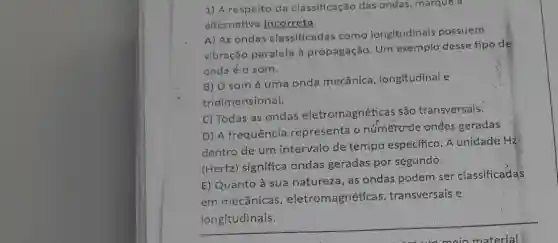 1) A respeito da classificação das ondas, marque a
alternativa incorreta:
A) As ondas classificadas como longitudinals possuem
vịbração.paralela à propagação. Um exemplo desse tipo de
onda'é o som.
B) O somé uma onda mecânica , longitudinal e
tridimensional.
C) Todas as ondas eletromagnéticas são transversais.
D) A frequência representa o numerode ondas geradas
dentro de um intervalo de tempo especifico. A unidade Hz
(Hertz) significa ondas geradas por segundo.
E) Quanto à sua natureza, as ondas podem ser classificadas
em mecânicas , eletromagnéticas transversais e
longitudinais.