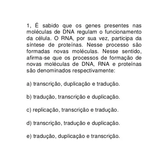 1, É sabido que os genes presentes nas
moléculas de DNA regulam o funcionamento
da célula. O RNA , por sua vez, participa . da
sintese de proteínas . Nesse processo são
formadas novas moléculas. Nesse sentido,
afirma-se que os processos de formação de
novas moléculas de DNA, RNA e proteínas
são denominados respectivamente:
a) transcrição , duplicação e tradução.
b) tradução, transcrição e duplicação.
c) replicação , transcrição e tradução.
d) transcrição, tradução e duplicação.
e) tradução, duplicação e transcrição.