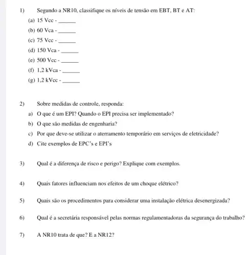 1) Segundo a NR10 classifique os níveis de tensão em EBT, BT e AT:
(a) 15 Vcc -
__
(b) 60 Vca -
__
(c) 75 Vcc -
__
(d) 150 Vca -
__
(e) 500 Vcc -
__
(f) 1,2 kVca -
__
(g) 1,2 kVcc -
__
2) Sobre medidas de controle , responda:
a) O que é um EPI? Quando o EPI precisa ser implementado?
b) O que são medidas de engenharia?
c) Por que deve-se utilizar o aterramento temporário em serviços de eletricidade?
d) Cite exemplos de EPC' s e EPI's
3) Qual é a diferença de risco e perigo?Explique com exemplos.
4) Quais fatores influenciam nos efeitos de um choque elétrico?
5) Quais são os procedimentos para considerar uma instalação elétrica desenergizada?
6) Qual é a secretária responsável pelas normas regulamentadoras da segurança do trabalho?
A NR10 trata de que? E a NR12?