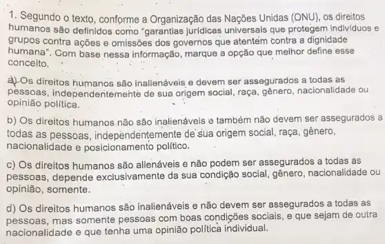 1. Segundo o texto conforme a Organização das Nações Unidas (ONU), os direitos
humanos são definidos como "garantias jurídicas universais que protegem individuos e
grupos contra ações e omissões dos governos que atentem contra a dignidade
humana". Com base nessa informação , marque a opção que melhor define esse
conceito.
a) Os direitos humanos são inalienáveis e devem ser assegurados a todas as
pessoas , independentemente de sua origem social, raça gênero, nacionalidade ou
opinião política.
b) Os direitos humanos não são inalienáveis e também não devem ser assegurados a
todas as pessoas , independentemente de'sua origem social , raça, gênero,
nacionalidade e posicionamento politico.
c) Os direitos humanos são alienáveis e não podem ser assegurados a todas as
pessoas, depende exclusivamente da sua condição social, gênero nacionalidade ou
opinião, somente.
d) Os direitos humanos são inalienáveis e não devem ser assegurados a todas as
pessoas, mas somente pessoas com boas condições sociais , e que sejam de outra
nacionalidade e que tenha uma opinião política individual.