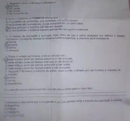 1. Segundo o texto , onde surgiu o Budismo?
(a) Na India.
b) No Japão.
c) Na China.
d) Na Coreia do Sul.
2. Sobre o Budismo é CORRETO afirmar que:
a) os budistas são politeístas, pois acreditam em vários deuses.
b) os budistas são monoteístas, já que acreditam em um único deus.
(C) os que praticam o budismo não adoram deuses.
d) os que praticam o budismo adoram apenas deuses ligados à natureza.
3. estado de libertação e evolução ideal cheio de paz e pleno desapego aos defeitos e apegos
mundanos , conseguido através do desenvolvimento espiritual, é chamado pelos budistas de
a) carma.
(b) nirvana.
C) darma.
d) samsara.
4. Sobre o estágio do Nirvana, pode-se afirmar que
(a) esse estágio pode ser apenas adquirido e não ensinado.
b) esse estágio pode ser apenas ensinado e não adquirido.
c) esse estágio pode ser apenas comprado e não doado.
d) esse estágio pode ser apenas doado e não comprado.
5. Segundo o Budismo, o conjunto de ações, boas ou más, praticado pelo ser humano é chamado de
a) benção.
(b)carma.
c) darma.
d) experiência.
os seus fiéis
__
7. Assinale a alternativa que corresponde a um país asiático onde a maioria da população é budista.
a) Argentina.
b) França.
C)Inglaterra.
d)Tailândia