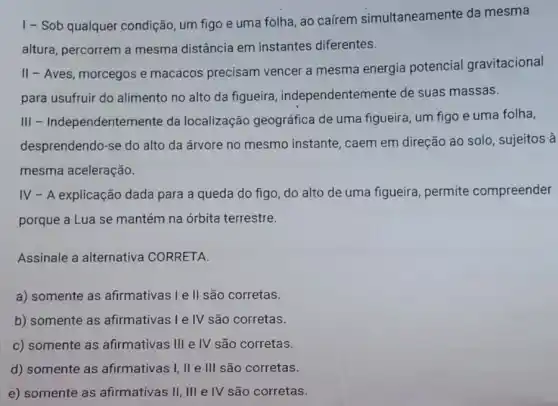 1 - Sob qualquer condição, um figo e uma folha, ao caírem simultaneamente da mesma
altura, percorrem a mesma distância em instantes diferentes.
II - Aves, morcegos e macacos precisam vencer a mesma energia potencial gravitacional
para usufruir do alimento no alto da figueira , independentemente de suas massas.
III - Independentemente da localização geográfica de uma figueira, um figo e uma folha,
desprendendo-se do alto da árvore no mesmo instante, caem em direção ao solo , sujeitos à
mesma aceleração.
IV - A explicação dada para a queda do figo, do alto de uma figueira permite compreender
porque a Lua se mantém na órbita terrestre.
Assinale a alternativa CORRETA.
a) somente as afirmativas I e II são corretas.
b) somente as afirmativas I e IV são corretas.
c) somente as afirmativas III e IV são corretas.
d) somente as afirmativas I, II e III são corretas.
e) somente as afirmativas II, III e IV são corretas.