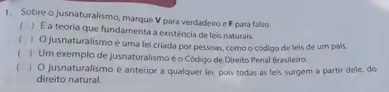 1. Sobre o jusnaturalismo , marque v para verdadeiro e F para falso.
()
 Éa teoria que fundamenta a existência de leis naturais.
(
jusnaturalismo é uma lei criada por pessoas, como o código de leis de um país.
()
Um exemplo de jusnaturalismo é O Código de Direito Penal Brasileiro.
() jusnaturalismo é anterior a qualquer lei pois todas as leis surgem a partir dele do
direito natural.