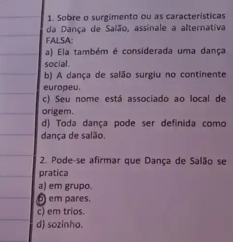 1. Sobre o surgimento ou as características
da Dança de Salão, assinale a alternativa
FALSA:
a) Ela tambémé considerada uma dança
social.
b) A dança de salão surgiu no continente
europeu.
c) Seu nome está associado ao local de
origem.
d) Toda dança pode ser definida como
dança de salão.
2. Pode-se afirmar que Dança de Salão se
pratica
a) em grupo.
(b) em pares.
c) em trios.
d) sozinho.