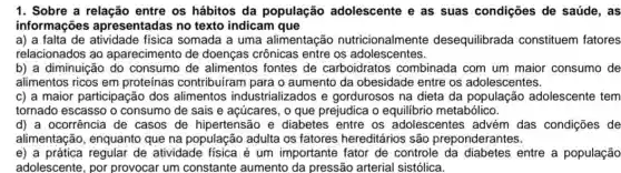 1. Sobre a relação entre os hábitos da população adolescente e as suas condições de saúde, as
informações apresentadas no texto indicam que
a) a falta de fisica somada a uma alimentação nutricionalmente desequilibrada constituem fatores
relacionados ao aparecimento de doenças crônicas entre os adolescentes.
b) a diminuição do consumo de alimentos fontes de carboidratos combinada com um maior consumo de
alimentos ricos em proteínas contribuíram para o aumento da obesidade entre os adolescentes.
c) a maior participação dos alimentos industrializados e gordurosos na dieta da população adolescente tem
tornado escasso o consumo de sais e açúcares, o que prejudica o equilibrio metabólico.
d) a ocorrência de casos de hipertensão e diabetes entre os adolescentes advém das condições de
alimentação, enquanto que na população adulta os fatores hereditários são preponderantes.
e) a prática regular de atividade fisica é um importante fator de controle da diabetes entre a população
adolescente, por provocar um constante aumento da pressão arterial sistólica.