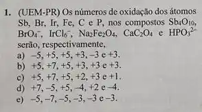 1. (UEM-PR) Os números de oxidação dos átomos
Sb. Br. Ir, Fe , C e P, nos compostos Sb_(4)O_(10)
BrO_(4)^-,IrCl_(6)^-,Na_(2)Fe_(2)O_(4),CaC_(2)O_(4) e HPO_(3)^2-
serão, respectivamente,
-5,+5,+5,+3,-3e+3
b) +5,+7,+5,+3,+3c+3
C) +5,+7,+5,+2,+3e+1
d) +7,-5,+5,-4,+2e-4
c) -5,-7,-5,-3,-3e-3