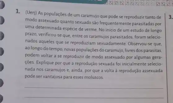 1. (Uerj) As populações de um caramujo que pode se reproduzir tanto de
modo assexuado quanto sexuado são frequentemente parasitadas por
uma determinada espécie de verme No início de um estudo de longo
prazo, verificou-se que, entre os caramujos parasitados, foram selecio-
nados aqueles que se reproduziam sexuadamente Observou-se que,
ao longo do tempo novas populações do caramujo, livres dos parasitas,
podem voltar a se reproduzir de modo assexuado por algumas gera-
ções. Explique por que a reprodução sexuada foi inicialmente selecio-
nada nos caramujos e, ainda, por que a volta à reprodução assexuada
pode ser vantajosa para esses moluscos.
__