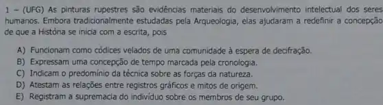 1 - (UFG) As pinturas rupestres são evidências materiais do desenvolvimento intelectual dos seres
humanos. Embora tradicionalmente estudadas pela Arqueologia, elas ajudaram a redefinir a concepção
de que a História se inicia com a escrita, pois
A) Funcionam como códices velados de uma comunidade à espera de decifração.
B) Expressam uma concepção de tempo marcada pela cronologia.
C) Indicam o predomínio da técnica sobre as forças da natureza.
D) Atestam as relações entre registros gráficos e mitos de origem.
E) Registram a supremacia do indivíduo sobre os membros de seu grupo.