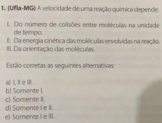 1. (Ufla-MG ) A velocidade de uma reação química depende:
1.Do número de colisões entre moléculas na unidade
de tempo.
II. Da energia cinética das moléculas envolvidas na reação.
III.Da orientação das moléculas.
Estão corretas as seguintes alternativas:
a) I, ll e III.
b) Somente I.
c) Somente II.
d) Somente lell.
e) Somente leVert Vert