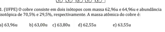 1. (UFPE) 0 cobre consiste em dois isótopos com massa 62 ,96u e 64,96u e abundância
isotópica de 70,5%  e 29,5%  , respectivamente. A massa atômica do cobre é:
a) 63,96u
b) 63,00u
c) 63,80u
d) 62,55u
e) 63,55 u