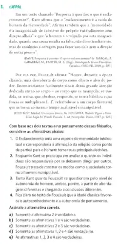 1. (UFPR)
Em um texto chamado "Resposta à questão: o que é escla-
recimenta?", Kant afirma que o "esclarecimento é a saida do
homem da menoridade". Afrma também que a "menoridade
é a incapacidade de servirse do próprio entendimento sem
direção alheia' e que "o homem é o culpado por esta incapaci
dade, quando sua causa resulta nafalta, nào do entendimento.
mas de resolução e coragem para fazer uso dele sem a direção
de outra pessoa".
(KAMT, Rasposta a question O que d exclarecimenta? In MARCAL. J
CABARAG, M; FAMTIN, M B. (Corg). Antalagia do Yester Filmifferen
Curitha: SHED-PH, 2009 p. 407.
Por sua vez, Foucault afirma: "Houve, durante a época
classica, uma descoberta do corpo como objeto c alvo do po
der. Incontrariamos facilmente sinais dessa grande atenção
dedicada então ao corpo - 40 corpo que se manipula, se mo-
dela, se treina, que obedece, responde, se torna hábil ou cujas
forças se multiplicam [...]referindo-se a um corpo (homem)
que se torna ao mesmo tempo analisávele manipulivel.
(FOUCANLIT Michel. Or compos disceis. In: FOUCAULT, Michel Vigiar e Pusir
Trad Ligia M. Ponde Vasuale. S. ed. Retropolis Mozes, 1387, p. 125)
Com base nos dois textos e no pensamento desses filósofos.
considere as afirmativas abaixo:
1. OEsclarecimento seria uma espécie de menoridade intelec
tual e corresponderia a afirmação da religiáo como ponto
de partida para o homem tomar suas principais decisóes.
2. Enquanto Kant se preocupa em avaliar o quanto os indivi-
duos sao responsaveis por se deixarem dirigir por outros,
Foucault trata de mostrar os modos como a sociedade tor
na o homem manipulável.
3. Tanto Kant quanto Foucault se questionam pelo nivel de
autonomia do homem, ambos,porém, a partir de aborda
gens diferentes e chegando a conclusóes diferentes.
4. Fica claro no texto de Foucault que a idade clássica favore-
ce o autoconhecimento e a autonomia de pensamento
Assinale a alternativa correta.
a) Somente a afirmativa 2 é verdadeira.
b) Somente as afirmativas 1 e 4 sào verdadeiras.
c) Somente as afirmativas 2 e 3 são verdadeiras.
d) Somente as afirmativas 1,3 e 4 sào verdadeiras.
e) As afirmativas 12,3e4 são verdadeiras.