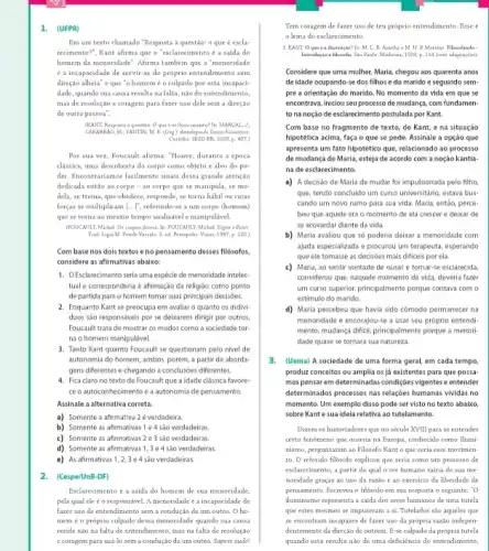 1. (UFPR)
I'm um texto chamado "Resposta à questão: c que é escla-
recimento?", Kant afirma que o "esclarecimento é z saida do
homem da menoridade". Afrma também que a "menoridade
é a incapacidade de servir-se do prôprio entendimento sem
direção alheia' e que "o homem é o culpado por esta incapaci-
dade, quando sua causa resulta nafalta, nào do entendimento,
mas de resolução c coragem para fazer uso dele sem a direção
de outra pessoa".
(KANT, Resposta a question Qque d eaclarecimental In: MARCAL. J
CABARRAO, M, FANTIN, M.(Ong). Antalogia de Texten Filevolices.
Curitha: SEED-PRC. 2009.p. 4(57)
Por sua vez, Foucault afirma: "Houve, durante a época
classica, uma descoberta do corpo como objeto e alvo do po-
der. Incontrariamos facilmente sinals dessa grande atenção
dedicada entǎo ao corpo - 40 corpo que se manipula, se mo-
dela, se treina, que obedece, responde, se torna habil ou cujas
forcas se multiplicam [...], referindo-se a um corpo (homem)
que se torna ao mesmo tempo analisávele manipulável.
(FOUCAMIT Michel. Os corpor docsis. In POUCAULT, Michal Vigiar e Punir
Trad. Ligia M. Ponde Vassale. S. ed. Potropolis Nogam, 1387, p. 125)
Com base nos dois textos e no pensamento desses filósofos.
considere as afirmativas abaixo:
1. OEsclarecimento seria uma espécie de menoridade intelec
tual e corresponderia afirmação da religiáo como ponto
de partida para o homem tomar suas principais decisóes
2. Enquanto Kant se preocupa em avaliar c quanto os indivi-
duos são responsaveis por se deixarem dirigir por outros
Foucault trata de mostrar os modos como a sociedade tor
na o homem manipulável.
3. Tanto Kant quanto Foucault se questionam pelo nivel de
autonomia do homem, ambos porém, a partir de aborda-
gens diferentes e chegando a conclusôes diferentes.
4. Fica claro no texto de Foucault que a idade clássica favore-
ceo autoconbecimento e a autonomia de pensamento.
Assinale a alternativa correta.
a) Somente a afirmativa 2 é verdadeira
b) Somente as afirmativas I e 4 são verdadeiras
c) Somente as afirmativas 2 e 3 são verdadeiras
d) Somente as afirmativas 1 , 3 e 4 sào verdadeiras.
e) As afirmativas 1,2 , 3 e 4 sào verdadeiras
2. (Cespe/UnB-DF)
Esclarecimento é a saida do homem de sua menoridade,
pela qual ele e o responsivel. A menoridade é a incapacidade de
fazer uso de entendimento sem a condução de um outro. Oho-
mem é o próprio culpado dessa menoridade quando sua causa
reside não na falta de entendimento, mas na falta de resolução
e coragem para usá-lo sem a condução de um outro. Sapere aude!
Tem coragem de fazer uso de teu próprio entendimento. Esse é
lema do esclarecimento.
1. KANT 0 qus is a ilustraçio? In M. L. R. Aranha 4 M. H. D. Martini Filosedando -
Introducio i filexofa. She Paula: Moderna, 1993, p 114 (com adaptapdar)
Considere que uma mulher.Maria, chegou aos quarenta anos
de idade ocupando-se dos filhos e do marido e seguindo sem-
pre a orientação do marido. No momento da vida em que se
encontrava, iniciou seu processo de mudança, com fundamen-
to na noção de esclarecimento postulada por Kant,
Com base no fragmento de texto, de Kant,e na situação
hipotética acima, faça o que se pede. Assinale a opção que
apresenta um fato hipotético que, relacionado ao processo
de mudança de Maria,esteja de acordo com a noção kantia-
na de esclarecimento.
a) A decisão de Maria de mudar foi impulsionada pelo filho
que, tendo concluido um curso universitário, estava bus
cando um novo rumo para sua vida. Maria,entǎo, perce-
beu que aquele era o momento de ela crescer e deixar de
se acovardar diante da vida.
b) Maria avaliou que só poderia deixar a menoridade com
ajuda especializada e procurou um terapeuta, esperando
que ele tomasse as decisioes mais dificeis por ela.
c) Maria, ao sentir vontade de ousar c tornar-se esclarecida.
considerou que, naquele momento de vida, deveria fazer
um curso superior, principalmente porque contava com o
estimulo do marido.
d) Maria percebeu que havia sido comodo permanecer na
menoridade e encorajou-se usar seu próprio entendi
mento, mudanga dificil, principalmente porque a menori-
dade quase se tornara sua natureza.
3. (Uema) A sociedade de uma forma geral,em cada tempo,
produz conceitos ou amplia os já existentes para que possa
mos pensar em determinadas condiçoes vigentes e entender
determinados processos nas relaçóes humanas vividas no
momento. Um exemplo disso pode ser visto no texto abaixo.
sobre Kante sua ideia relativa ao tutelamento.
Dizem os historiadores que no século XVIII para se entender
certo fenomeno que ocorria na Europa, conhecido como llumi-
nismo, perguntaram ao Filósofo Kant o que seria esse movimen-
to. O referido filósofo explicou que seria como um processo de
esclarecimento, a partir do qual o ser humano sairia de sua me
noridade graças ao uso da razão e ao exercicio da liberdade de
pensamento. Escreveu o filósofo em sua resposta o seguinte: "O
iluminismo representa a saida dos seres humanos de uma tutela
que estes mesmos se impuseram a si. Tutelados sào aqueles que
se encontram incapazes de fazer uso da própria razão indepen-
dentemente da direção de outrem. E-se culpado da própria tutela
quando esta resulta nào de uma deficiência do entendimento.