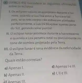 (1) (UFRCS-RS) Considere as seguintes afirmacoes
sobre os eclipses
1. Oseclipses solares so acontecem durante alua
nova, quando a Lua fica entre a Terra eoSol.
pois, se os tres corpos não estiverem allinhados
perfeitamente, a Lua irá bloquear apenas parte
doSol, gerando solar parcial.
II. Oeclipse lunar acontece durante a lua crescente
equandoa Lua penetra total ou parcialmente no
cone de sombra projetado pela Terra.
III. Oeclipse lunaréuma evidência da esfericidade
da Terra.
a) Apenas I.
d) Apenas leIII.
b) Apenas II.
e) 1.11e111
dAnenas III.