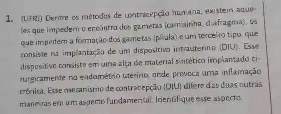 1. (UFR])Dentre os métodos de contracepção humana , existem aque-
les que impedem o encontro dos gametas (camisinha , diafragma). OS
que impedem a formação dos gametas (pilula) e um terceiro tipo, que
consiste na implantação de um dispositivo intrauterino (DIU). Esse
dispositivo consiste em uma alca de material sintético implantado ci-
rurgicamente no endométrio uterino , onde provoca uma inflamação
crônica .Esse mecanismo de contracepção (DIU) difere das duas outras
maneiras em um aspecto fundamental . Identifique esse aspecto.