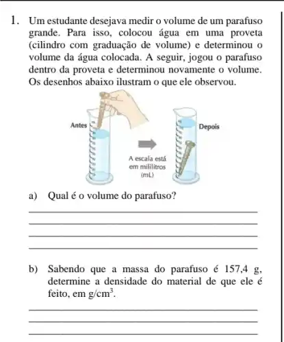 1. Um estudante desejava medir o volume de um parafuso
grande. Para isso, colocou água em uma proveta
(cilindro com graduação de volume) e determinou o
volume da água colocada . A seguir, jogou o parafuso
dentro da proveta e determinou novamente o volume.
Os desenhos abaixo ilustram o que ele observou.
a) Qualéo volume do parafuso?
__
b) Sabendo que a massa do parafuso é 1574 g,
determine a densidade do material de que ele é
feito, em g/cm^3