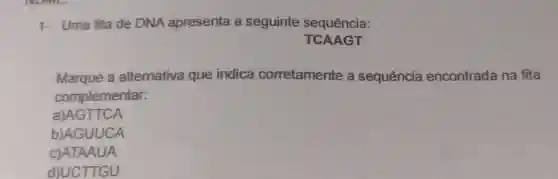 1- Uma fita de DNA apresenta a seguinte sequência:
TCAAGT
Marque a alternativa que indica corretamente a sequência encontrada na fita
complementar:
a)AGTTCA
b)AGUUCA
c)ATAAUA
d)UCTTGU