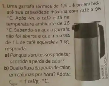 1. Uma garrafa térmica de 1,5 L'é preenchida
até sua capacidade máxima com café a 96
{}^circ C Após 4h, 0 café está na
temperatura ambiente de 26
{}^circ C Sabendo-se que a garrafa
não foi aberta e que a massa
de 1 L de café equivale a 1 kg.
responda.
a) Por quais processos podeter
ocorridoa perda de calor?
b)Qualofluxo da perdade calor,
em calorias por hora?Adote:
c_(ipa)=1cal/gcdot ^circ C