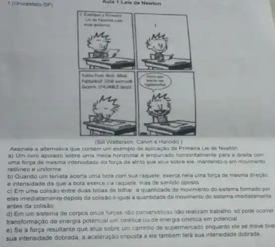 1 (Unicastelo-SP)
Aula 1:Leis de Newton
(Bill Watterson. Calvin e Haroldo.)
Assinale a alternativa que contém um exemplo de aplicação da Primeira Lei de Newton
a) Um livro apoiado sobre uma mesa horizontal e empurrado horizontalmente para a direita com
uma força de mesma intensidade da força de atrito que atua sobre ele, mantendo-o em movimento
retilineo e uniforme
b) Quando um tenista acerta uma bola com sua raquete, exerce nela uma força de mesma direção
e intensidade da que a bola exerce na raquete, mas de sentido oposto
c) Em uma colisão entre duas bolas de bilhar, a quantidade de movimento do sistema formado por
elas imediatamente depois da colisão é igual à quantidade de movimento do sistema imediatamente
antes da colisão
d) Em um sistema de corpos oncle forças nào conservativas nào realizam trabalho, só pode ocorrer
transformação de energia potencial em cinética ou de energia cinética em potencial
e) Se a força resultante que atua sobre um carrinho de supermercado enquanto ele se move tive
sua intensidade dobrada, a aceleração imposta a ele também terá sua intensidade dobrada