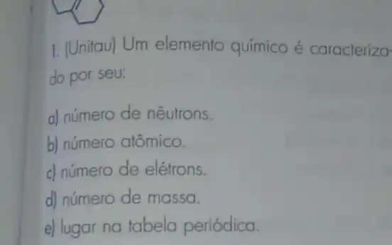 1. (Unitau) Um elemento químico é caracterizo
do por seu:
a) número de nêutrons.
b) número atômico.
c) número de elétrons.
d) número de massa.
e) lugar na tabela periódica.