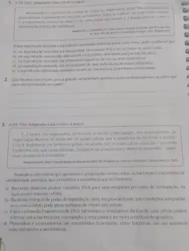 1. (UNNCISAL Adaptada) Lela texto a seguir
Reprodução o aumento do nomero de celulas ou organismos, sejam eles unicelutares ou
pluncelulares Crescimento 6 o auments no tamanho. Todas as especies de organismos crescem
e se reproduzem, embora os detathes de como faren laso variem. [-J biologicament osem
interramente distinto de reprodução
MARGULIS, Li SCHNAMIZ, K Cinco reinos: um guia ilustrado dos fitos da vids
na Terra. Rio de janeiro: Guanabara/Koogan, 200 (fragmento)
Sobre reproduçto sexuada c reproducto ussexuada realizada pelos seres vivos, pode-se afirmar que
a) na reprodução sexunda.há necessidade de contato fisico (sexo) entre os seres vivos.
b) na reproducto assexuada, nilo ocorie crescimento dos seres porque nào há sexo
c) na reprodução sexuada, ha uniao entre gametas de um ou mais individuos.
d) na reprodução sexuada, ha necessidade de dois individuos de sexos diferentes
e) a reproduçto assoxundit somente ocorre em bactérias e seres vivos unicelulares.
2. Quefatorescontribuem para a grande variabilidade genética entre os descendentes gerados por
meio de reprodução sexuada?
__
3. (UPE:SSA-Adaptada) Lola o texto a seguir.
1.) certos microrganismos continuam causar preocupação. Um levantamento da
Organização Mundial da Saude em 114 palses indicou que a de bacterias a antibio
ticos é atualmente um fenomeno global. De acordo com o relato, várias espécies - incluindo
Escherichia coll, que causa diarrelas, Streptococcus pneumonioe Neisseria gonortheo-adqui
fram resisténcia a antibioticos.
Disponivel emrimup/Irevistapequisa.fapse o/allancas-com-os-microbios/Acesso em: jul 2015
Assinale a alternativa que apresenta a proposição correta sobre as bactériase o aumento da
varlabilidade genética, que possibilita a resisténcia nos antibioticos.
a) Bactérias doadoras podem transferir DNA para uma receptora por meio de conjugação, na
qual ocorre contato celular.
b) Bactérlas têm grande poder de reprodução, pols em poucas horas, sob condiçoes adequadas,
uma unica celula pode gerar milhares de clones por mitose.
c) Fagos contendo fragmentos de DNA bacteriano e resultantes da lise de uma célula podem
Infectar outra bactéria por conjugaçlo, e esta passa a ter nova constitulção genética.
d) Plasmidios e cromossomos sho transferidos livremente entre bactérias, em um ambiente
com nutrientes e antibióticos