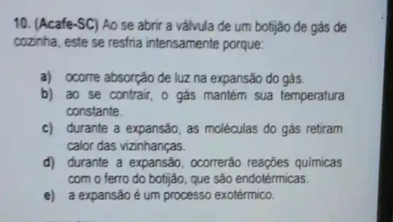 10. (Acafe-SC)Ao se abrir a válvula de um botjjão de gás de
cozinha, este se resfria intensamente porque:
a) ocorre absorcão de luz na expansão do gás
b) ao se contrair, o gás mantém sua temperatura
constante.
c) durante a expansão, as moléculas do gás retiram
calor das vizinhanças.
d) durante a expansão , ocorrerão reaçōes quimicas
com o ferro do botijão, que são endotérmicas.
e) a expansão é um processo exotérmico.