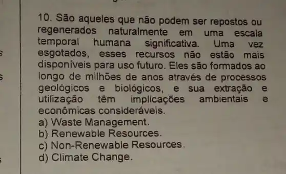 10. São aqueles que não podem ser repostos ou
regenerados naturalmente em uma escala
temporal humana significativa. Uma vez
esgotados, esses recursos não estão mais
disponiveis para uso futuro. Eles são formados ao
longo de milhões de anos através de processos
geológicos e biológicos, e sua extracão e
utilização têm implicações ambientais e
econômicas consideráveis.
a) Waste Management.
b) Renewable Resources.
c) Non-Renewable Resources.
d) Climate Change.