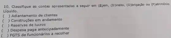 10 Classifique as contas apresentadas a seguir em (B)em, (D)ireito, (O) brigacão ou ou (P)atrimônio (P)
Líquido.
() Adiantamento de clientes
() Construções em andamento
() Reservas de lucros
() Despesa paga antecipadamente
() FGTS de funcionários a recolher