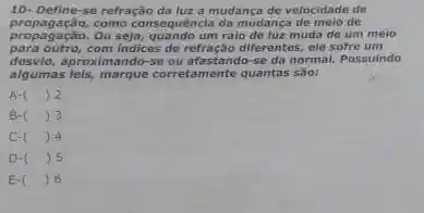 10- Define se refração da lux a mudança de velocidade de
propagação, como consequência da mudança de melo de
de luz muda de um meio
para outro,com indices de refração differentes ele sofre um
desvio, aproximando-se ou afastando-se da normal. Possuindo
algumas leis, marque corretamento quantas são:
A- () 2
B- () 3
C- () 4
D-( ) 5
E-( ) 6