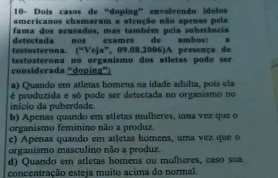 10- Dois casos de "doping'envolvendo idolos
americanos chamaram a atenção não apenas pela
fama dos acusados, mas também pela substância
detectada nos exames de ambos: a
testosterona . ("Veja", 09.082006)A presença de
testosterona no organismo dos atletas pode ser
considerada "doping":
a) Quando em atletas homens na idade adulta, pois ela
é produzida e só pode ser detectada no organismo no
início da puberdade.
b) Apenas quando em atletas mulheres uma vez que o
organismo feminino não a produz.
c) Apenas quando em atletas homens , uma vez que o
organismo masculino não a produz.
d) Quando em atletas homens ou mulheres , caso sua
concentração esteja muito acima do normal.