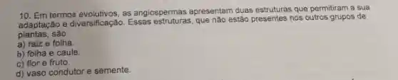 10. Em termos evolutivos as angiospermas apresentam duas estruturas que permitiram a sua
adaptação e diversificação. Essas que nào estão presentes nos outros grupos de
plantas,são
a) raiz e folha
b) folha e caule.
c) flor e fruto
d) vaso condutor e semente.