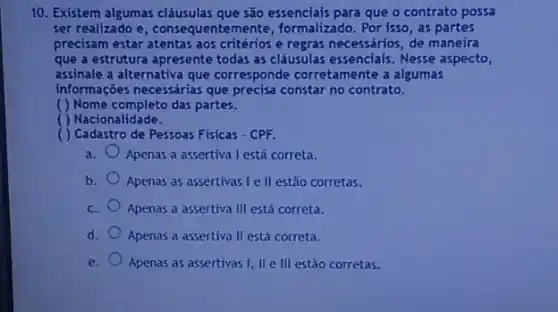 10. Existem algumas clâusulas que são essenciais para que o contrato possa
ser realizado e , consequentemente, formalizado Por isso, as partes
precisam estar atentas aos critérios e regras necessários de maneira
que a estrutura apresente todas as cláusulas essenciais . Nesse aspecto,
assinale a alternativa que corresponde corretamente a algumas
informações necessárias que precisa constar no contrato.
( ) Nome completo das partes.
( ) Nacionalidade.
( ) Cadastro de Pessoas Fisicas - CPF.
a. Apenas a assertiva I está correta.
b. Apenas as assertivas le II estào corretas.
c. Apenas a assertiva III está correta.
d. Apenas a assertiva II está correta.
e.
Apenas as assertivas I II e III estào corretas.