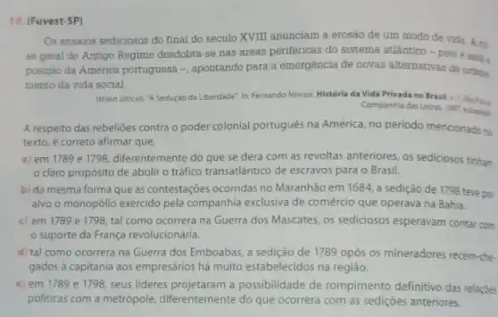 10. (Fuvest-SP)
Os ensaios sediciosos do final do seculo XVIII anunciam a erosão de um modo de vida A cti.
se geral do Antigo Regime desdobra-se nas areas periféricas do sistema atlântico - pois e essa :
posição da America portuguesa -, apontando para a emergência de novas alternativas de ordens.
mento da vida social.
István Jancso. "A Sedurjao da Liberdade", In: Fernando Novais, História da Vida Privada no Brasil.Sao Pain
Companhia das Letras, 1997 Adaptas
A respeito das rebelióes contra o poder colonial portugués na América, no periodo mencionado no
texto, é correto afirmar que
a) em 1789 e 1798, diferentemente do que se dera com as revoltas anteriores, os sediciosos tinham
claro propósito de abolir o tráfico transatlântico de escravos para o Brasil.
b) da mesma forma que as contestaçoes ocorridas no Maranhão em 1684 a sedição de 1798 teve por
alvo o monopólio exercido pela companhia exclusiva de comércio que operava na Bahia.
c) em 1789 e 1798, tal como ocorrera na Guerra dos Mascates os sediciosos esperavam contar com
suporte da França revolucionária.
d) tal como ocorrera na Guerra dos Emboabas, a sedição de 1789 opôs os mineradores recém-che-
gados à capitania aos empresários há muito estabelecidos na região.
e) em 1789 e 1798, seus lideres projetaram a possibilidade de rompimento definitivo das relaçóes
politicas com a metrópole diferentemente do que ocorrera com as sediçoes anteriores.