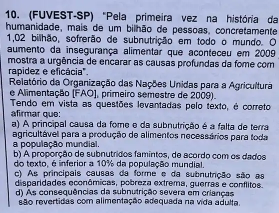 10 . (FUVEST-SP)"Pela primeira vez na história da
humanidade, mais de um bilhão de pessoas , concretamente
1,02 bilhão , sofrerão de subnutrição em todo o mundo.O
aumento da inseguranç alimentar que aconteceu em 2009
mostra a urgência de encarar as causas profundas da fome com
rapidez e eficácia".
Relatório da Organização das Nações Unidas para a Agriculturá
e Alimentação [FAO] primeiro semestre de 2009).
Tendo em vista as questões levantadas pelo texto, é correto
afirmar que:
a) A principal causa da fome e da subnutrição é a falta de terra
agricultável para a produção de alimentos necessários para toda
a população mundial.
b) A proporção de subnutridos famintos , de acordo com os dados
do texto, é inferior a 10%  da população mundial.
c) As principais causas da forme e da subnutrição são as
disparidade as econômicas, pobreza extrema, guerras e conflitos.
d) As consequências da subnutrição severa em crianças
são revertidas com alimentação adequada na vida adulta.