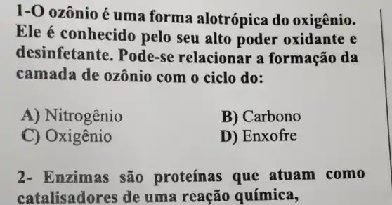 1-0 ozônio é uma forma alotrópica do oxigênio.
Ele é conhecido pelo seu alto poder oxidante e
desinfetante . Pode-se relacionar a formação da
camada de ozônio com 0 ciclo do:
A)Nitrogênio
B) Carbono
C) Oxigênio
D) Enxofre
2-E nzimas são proteínas que atuam como
catalisadores ide uma reação química,