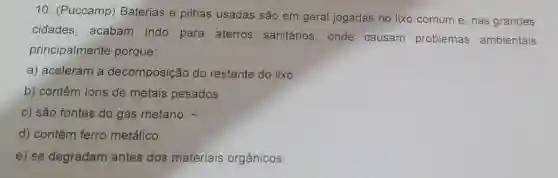 10. (Puccamp)Baterias e pilhas usadas são em geral jogadas no lixo comum e, nas grandes
cidades, acabam indo para aterros sanitários, onde causam problemas ambientais
principalmente porque:
a) aceleram a decomposição do restante do lixo.
b) contêm ions de metais pesados.
c) são fontes do gás metano.
d) contêm ferro metálico.
e) se degradam antes dos materiais orgânicos