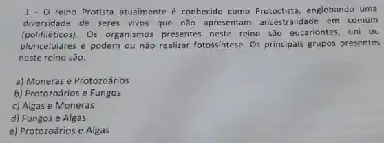 1-0 reino Protista atualmente é conhecido como Protoctista , englobando uma
diversidade de seres vivos que não apresentam ancestralidade em comum
(polifiléticos)). Os organismos presentes neste reino são eucariontes ,uni ou
pluricelulares e podem ou não realizar fotossintese Os principais grupos presentes
neste reino são:
a) Moneras e Protozoários
b)Protozoários e Fungos
c) Algas e Moneras
d) Fungos e Algas
e)Protozoários e Algas