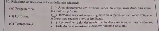 10. Relacione os hormônios à sua definição adequada.
(A) Progesterona
( ) () Atua diretamente em diversas ações do corpo masculino , tais como
testículos e próstata.
(B) Estrógeno
() Hormônio responsável por regular o ciclo menstrual da mulher e preparar
útero para receber o óvulo fertilizado.
(C) Testosterona
() Responsável pelo desenvolvimento dos caracteres sexuais femininos,
controle do ciclo menstruale desenvolvimento do útero.