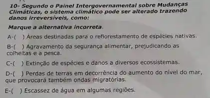 10- Segundo o Painel Intergovernamental sobre Mudanças
Climáticas,o sistema climático pode
danos irreversiveis, como:
Marque a alternativa incorreta.
A-( ) Areas destinadas para o reflorestamento de espécies nativas.
B- ( ) Agravamento da segurança alimentar, prejudicando as
colheitas e a pesca.
C-( ) Extinção de espécies e danos a diversos ecossistemas.
D- ) Perdas de terras em decorrência do aumento do nivel do mar,
que provocará também ondas migratórias.
E-( ) ) Escassez de água em algumas regiōes.