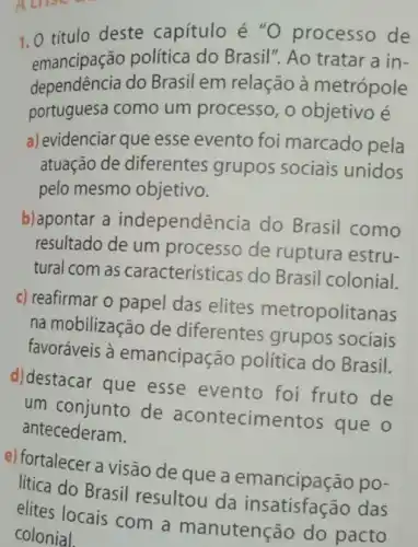 1.0 titulo deste capítulo é "O processo de
emancipação política do Brasil". Ao tratar a in-
dependência do Brasil em relação à metrópole
portuguesa como um processo, o objetivo e
a) evidenciar que esse evento foi marcado pela
atuação de diferentes grupos sociais unidos
pelo mesmo objetivo.
b) apontar a independência do Brasil como
resultado de um processo de ruptura estru-
tural com as características do Brasil colonial.
c) reafirmar o papel das elites metropolitanas
na mobilização de diferentes grupos sociais
favoráveis à emancipação politica do Brasil.
d)destacar que esse evento foi fruto de
um conjunto de acontecimentos que o
antecederam.
e) fortalecer a visão de que a emancipação po-