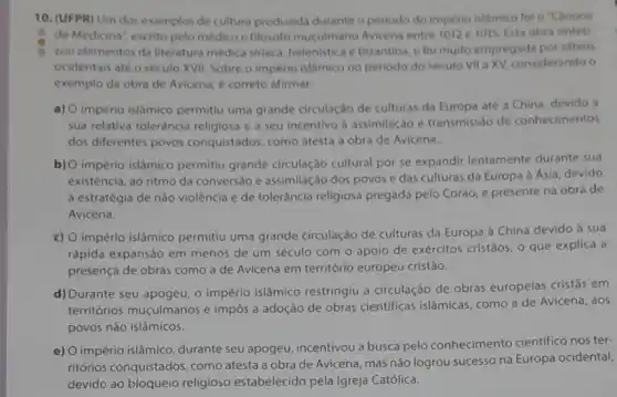 10. (UFPR) Um dos exemplos de cultura produzida durante o periodo do imperio islamico fol o "Canone
de Medicina", escrito pelo médico e filósoto muçulmano Avicena entre 1012 e 1015 Esta obra sintet
zou elementos da literatura medica siriaca, helenistica e bizantina, e foi muito empregada por sabios
ocidentais até o século XVII. Sobre o império islâmico no periodo do seculo VII a XV, considerando o
exemplo da obra de Avicena, é correto afirmar.
a) O imperio islâmico permitiu uma grande circulação de culturas da Europa até a China devido a
sua relativa tolerància religiosa e a seu incentivo à assimilação e transmissào de conhecimentos
dos diferentes povos conquistados, como atesta a obra de Avicena.
b) O império islâmico permitiu grande circulação cultural por se expandir lentamente durante sua
existência, ao ritmo da conversão e assimilação dos povos e das culturas da Europa à Asia devido
à estratégia de nào violência e de tolerância religiosa pregada pelo Coráo e presente na obra de
Avicena.
c) O império islâmico permitiu uma grande circulação de culturas da Europa à China devido a sua
rápida expansão em menos de um século com o apoio de exércitos cristãos, o que explica a
presença de obras como a de Avicena em território europeu cristão.
d) Durante seu apogeu, o império islámico restringiu a circulação de obras europeias cristâs em
territórios muçulmanos e impôs a adoção de obras cientificas islâmicas como a de Avicena , aos
povos não islâmicos.
e) O império islâmico durante seu apogeu incentivou a busca pelo conhecimento cientifico nos ter-
ritórios conquistados, como atesta a obra de Avicena, mas não logrou successo na Europa ocidental,
devido ao bloqueio religioso estabelecido pela Igreja Católica.