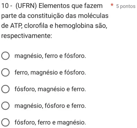 10- (UFRN)) Elementos que fazem 5 pontos
parte da constituição das moléculas
de ATP , clorofila e hemoglobina são,
respectivamente:
magnésio , ferro e fósforo.
ferro , magnésio e fósforo.
) fósforo , magnésio e ferro.
magnésio , fósforo e ferro.
fósforo, ferro e magnésio.