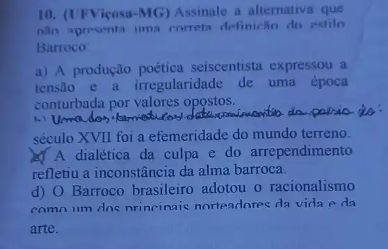 10. (UFViçosa -MG) Assinale a alternative que
nào apresenta ima correta definicǎn do estilo
Barroco:
a) A produção poética seiscentista expressou a
tensão e a irregularida de de uma época
conturbada por valores opostos.
1.) Umados formatication
in dio
século XVII foi a efemeridade do mundo terreno.
A A dialética da culpa e do arrependimento
refletiu a inconstância da alma barroca.
d) O Barroco brasileiro adotou o racionalismo
comn um dos nrincinais norteadores da vidaeda